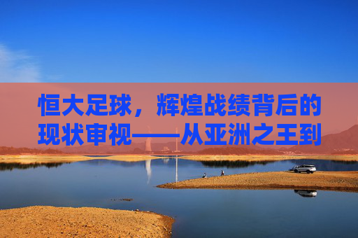 恒大足球,辉煌战绩背后的现状审视——从亚洲之王到当前挑战,恒大足球,从亚洲之王到当前挑战的辉煌战绩与现状审视