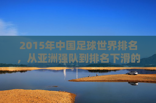 2015年中国足球世界排名，从亚洲强队到排名下滑的警示与反思，2015年中国足球世界排名，从亚洲强队到下滑的警示与反思