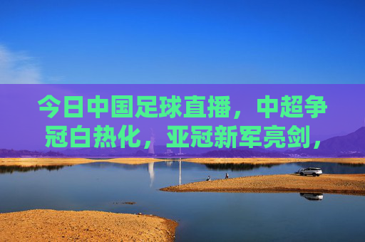 今日中国足球直播,中超争冠白热化,亚冠新军亮剑,球迷热议声浪高涨,今日中国足球直播,中超争冠白热化,亚冠新军亮剑,球迷热议声浪高涨