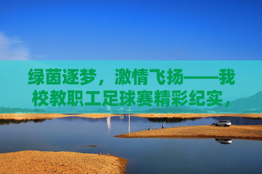 绿茵逐梦,激情飞扬——我校教职工足球赛精彩纪实,绿茵逐梦,激情飞扬——我校教职工足球赛精彩纪实