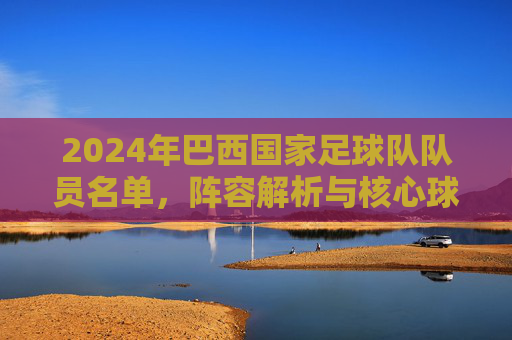 2024年巴西国家足球队队员名单,阵容解析与核心球员介绍,2024年巴西国家队名单,阵容解析与核心球员深度介绍