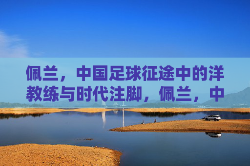 佩兰，中国足球征途中的洋教练与时代注脚，佩兰，中国足球征途中的洋教练与时代注脚