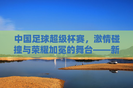 中国足球超级杯赛，激情碰撞与荣耀加冕的舞台——新篇章下的竞技魅力与时代担当，中国足球超级杯赛，激情碰撞与荣耀加冕的舞台——新篇章下的竞技魅力与时代担当