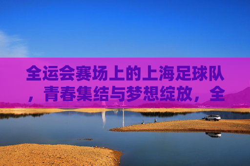 全运会赛场上的上海足球队，青春集结与梦想绽放，全运会赛场上的上海足球队，青春集结与梦想绽放