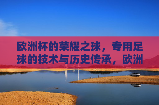 欧洲杯的荣耀之球,专用足球的技术与历史传承,欧洲杯的荣耀之球,专用足球的技术与历史传承