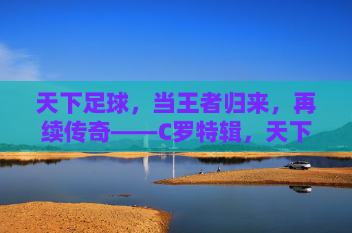 天下足球，当王者归来，再续传奇——C罗特辑，天下足球，当王者归来，再续传奇——C罗特辑