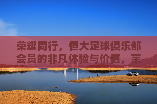 荣耀同行，恒大足球俱乐部会员的非凡体验与价值，荣耀同行，恒大足球俱乐部会员的非凡体验与价值