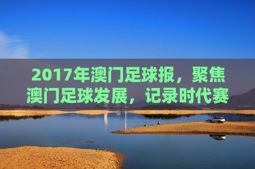 2017年澳门足球报，聚焦澳门足球发展，记录时代赛事与球迷情怀，2017年澳门足球报，聚焦足球发展，记录时代赛事与球迷情怀