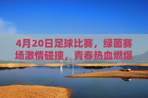 4月20日足球比赛，绿茵赛场激情碰撞，青春热血燃爆全场，4月20日足球赛，绿茵激情碰撞，青春热血燃爆