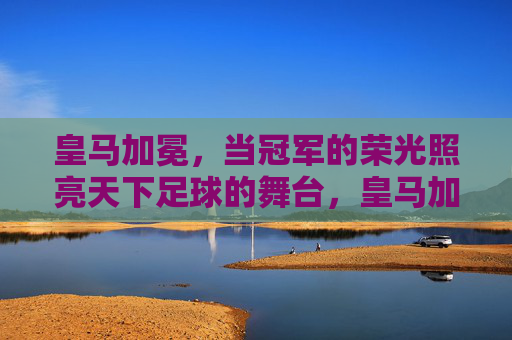皇马加冕,当冠军的荣光照亮天下足球的舞台,皇马加冕,当冠军的荣光照亮天下足球的舞台