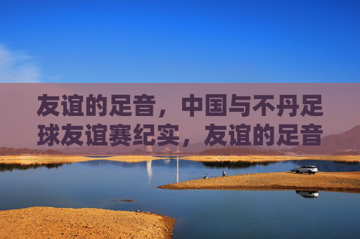 友谊的足音，中国与不丹足球友谊赛纪实，友谊的足音，中国与不丹足球友谊赛纪实