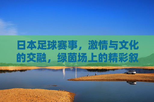 日本足球赛事，激情与文化的交融，绿茵场上的精彩叙事，日本足球赛事，激情与文化的交融，绿茵场上的精彩叙事