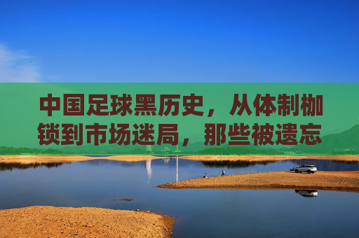 中国足球黑历史，从体制枷锁到市场迷局，那些被遗忘的耻辱与反思，中国足球黑历史，从体制枷锁到市场迷局，那些被遗忘的耻辱与反思