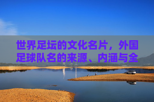 世界足坛的文化名片，外国足球队名的来源、内涵与全球影响力，世界足坛文化名片，外国足球队名来源、内涵与全球影响力