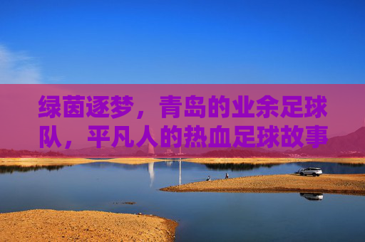 绿茵逐梦,青岛的业余足球队,平凡人的热血足球故事,绿茵逐梦,青岛业余足球队,平凡人的热血足球故事