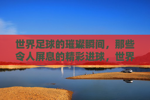 世界足球的璀璨瞬间，那些令人屏息的精彩进球，世界足球的璀璨瞬间，那些令人屏息的精彩进球