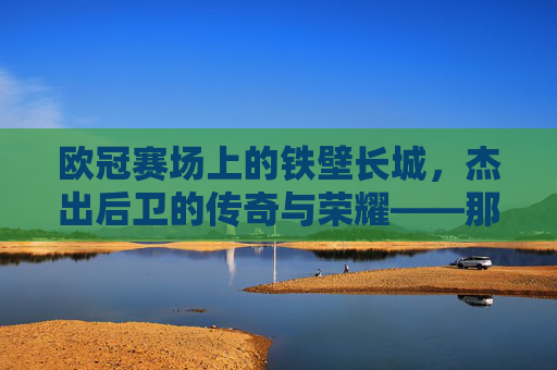 欧冠赛场上的铁壁长城,杰出后卫的传奇与荣耀——那些让防线坚不可摧的足球精英,欧冠赛场上的铁壁长城,杰出后卫的传奇与荣耀——那些让防线坚不可摧的足球精英