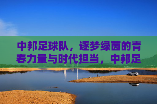 中邦足球队,逐梦绿茵的青春力量与时代担当,中邦足球队,逐梦绿茵的青春力量与时代担当