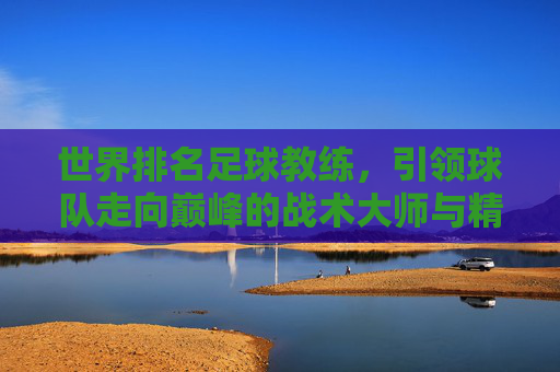 世界排名足球教练,引领球队走向巅峰的战术大师与精神领袖,世界顶级足球教练,战术大师与精神领袖,引领球队走向巅峰