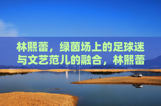 林熙蕾，绿茵场上的足球迷与文艺范儿的融合，林熙蕾，绿茵场上的足球迷与文艺范儿的融合