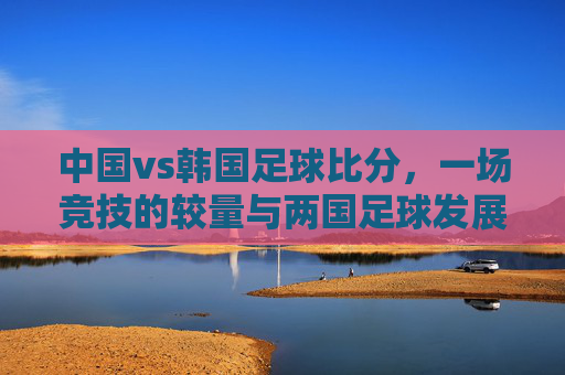中国vs韩国足球比分,一场竞技的较量与两国足球发展的镜鉴,中国vs韩国足球对决,一场竞技较量与两国足球发展的镜鉴