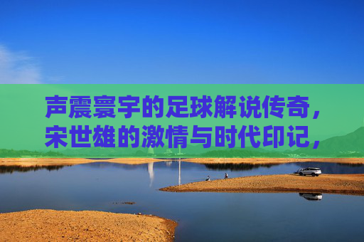 声震寰宇的足球解说传奇,宋世雄的激情与时代印记,声震寰宇的足球解说传奇,宋世雄的激情与时代印记