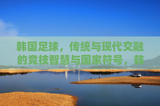 韩国足球，传统与现代交融的竞技智慧与国家符号，韩国足球，传统与现代交融的竞技智慧与国家符号