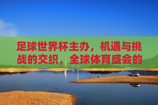 足球世界杯主办,机遇与挑战的交织,全球体育盛会的时代答卷,足球世界杯主办,机遇与挑战的交织,全球体育盛会的时代答卷