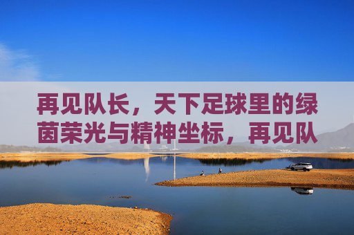 再见队长，天下足球里的绿茵荣光与精神坐标，再见队长，天下足球里的绿茵荣光与精神坐标