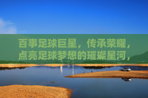 百事足球巨星，传承荣耀，点亮足球梦想的璀璨星河，百事足球巨星，传承荣耀，点亮足球梦想的璀璨星河