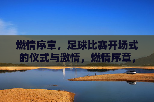 燃情序章,足球比赛开场式的仪式与激情,燃情序章,足球比赛开场式的仪式与激情