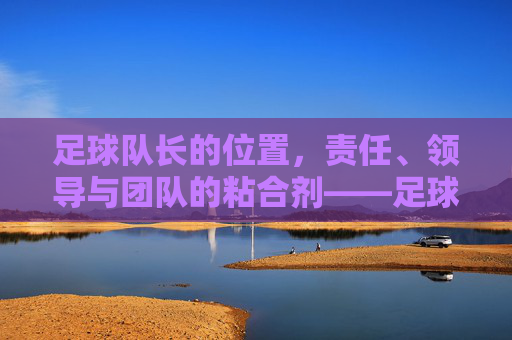 足球队长的位置,责任、领导与团队的粘合剂——足球场上不可或缺的精神核心,足球队长的角色,责任、领导与团队粘合剂——足球场上的精神核心