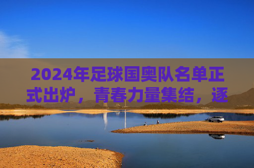 2024年足球国奥队名单正式出炉，青春力量集结，逐梦奥运赛场，2024足球国奥队名单出炉，青春力量集结逐梦奥运