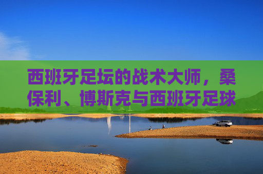 西班牙足坛的战术大师,桑保利、博斯克与西班牙足球的执教传承,桑保利、博斯克,西班牙足球战术大师与执教传承的脉络