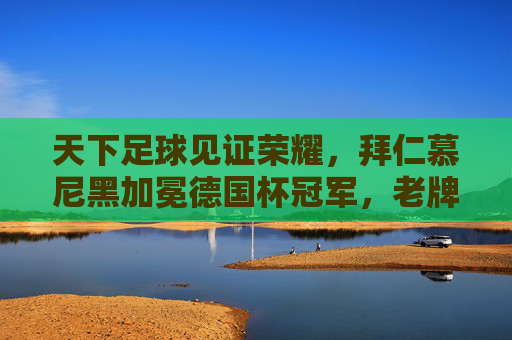 天下足球见证荣耀，拜仁慕尼黑加冕德国杯冠军，老牌豪强再续辉煌，天下足球见证荣耀，拜仁慕尼黑加冕德国杯冠军，老牌豪强再续辉煌