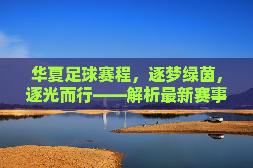 华夏足球赛程，逐梦绿茵，逐光而行——解析最新赛事安排与精彩看点，华夏足球赛程，逐梦绿茵，逐光而行——解析最新赛事安排与精彩看点