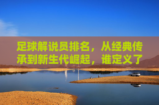 足球解说员排名，从经典传承到新生代崛起，谁定义了球迷心中的最佳声音？足球解说员排名，从经典传承到新生代崛起，谁定义了球迷心中的最佳声音？