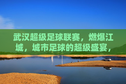 武汉超级足球联赛,燃爆江城,城市足球的超级盛宴,武汉超级足球联赛燃爆江城 城市足球的超级盛宴