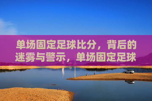 单场固定足球比分，背后的迷雾与警示，单场固定足球比分，背后的迷雾与警示