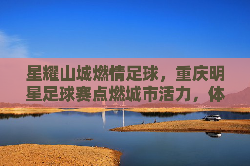 星耀山城燃情足球，重庆明星足球赛点燃城市活力，体育盛宴与名人风采共谱时代华章，星耀山城燃情足球，重庆明星足球赛点燃城市活力，体育盛宴与名人风采共谱时代华章