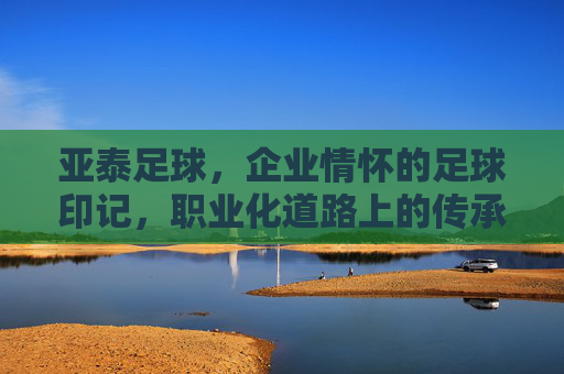 亚泰足球，企业情怀的足球印记，职业化道路上的传承与担当，亚泰足球，企业情怀的足球印记与职业化道路的传承担当