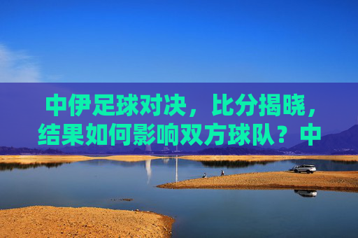 中伊足球对决，比分揭晓，结果如何影响双方球队？中伊足球对决比分揭晓，结果如何影响双方球队？