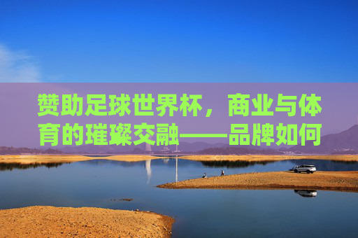 赞助足球世界杯,商业与体育的璀璨交融——品牌如何借力全球顶级赛事实现价值跃升,赞助足球世界杯,商业与体育的璀璨交融——品牌如何借力全球顶级赛事实现价值跃升