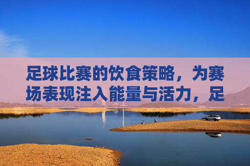 足球比赛的饮食策略，为赛场表现注入能量与活力，足球比赛的饮食策略，为赛场表现注入能量与活力