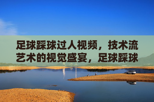 足球踩球过人视频，技术流艺术的视觉盛宴，足球踩球过人视频，技术流艺术的视觉盛宴