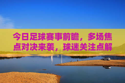 今日足球赛事前瞻，多场焦点对决来袭，球迷关注点解析，今日足球赛事前瞻，多场焦点对决来袭，球迷关注点解析
