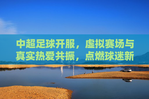 中超足球开服,虚拟赛场与真实热爱共振,点燃球迷新激情,中超足球开服,虚拟赛场与真实热爱共振,点燃球迷新激情