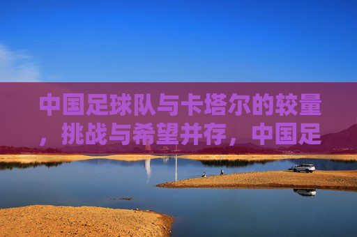 中国足球队与卡塔尔的较量，挑战与希望并存，中国足球队与卡塔尔的较量，挑战与希望并存