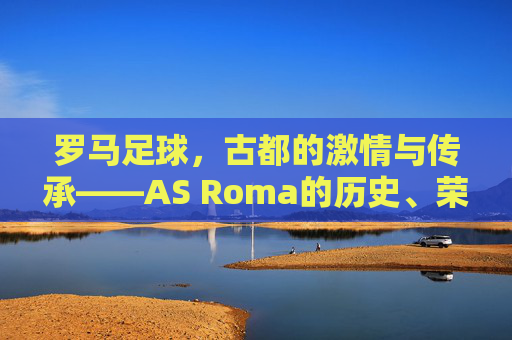罗马足球,古都的激情与传承——AS Roma的历史、荣耀与魅力解析,罗马足球,古都的激情与传承——AS Roma的历史、荣耀与魅力解析