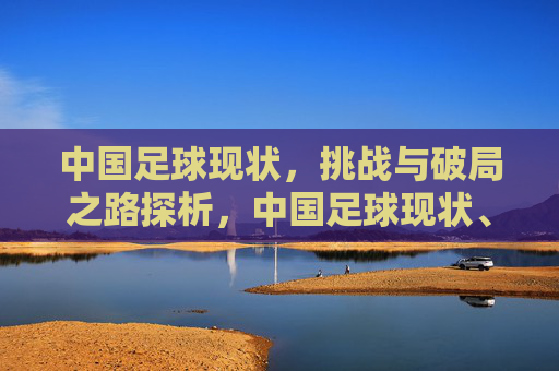 中国足球现状，挑战与破局之路探析，中国足球现状、挑战与破局之路探析
